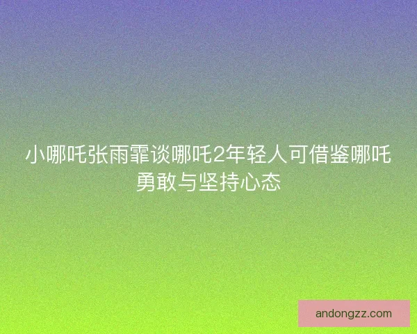小哪吒张雨霏谈哪吒2年轻人可借鉴哪吒勇敢与坚持心态 小哪吒张雨霏谈哪吒2年轻人可借鉴哪吒勇敢与坚持心态