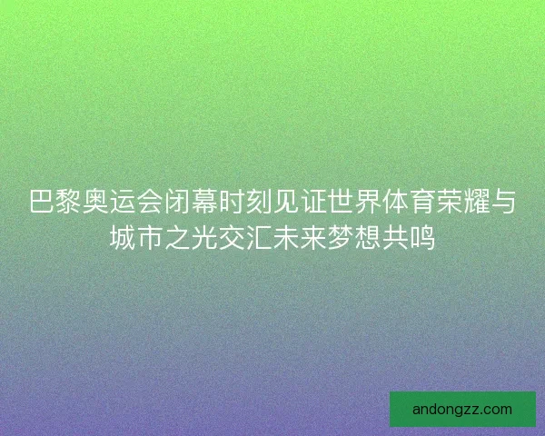 巴黎奥运会闭幕时刻见证世界体育荣耀与城市之光交汇未来梦想共鸣 巴黎奥运会闭幕时刻见证世界体育荣耀与城市之光交汇未来梦想共鸣