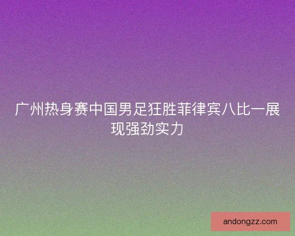 广州热身赛中国男足狂胜菲律宾八比一展现强劲实力 广州热身赛中国男足狂胜菲律宾八比一展现强劲实力