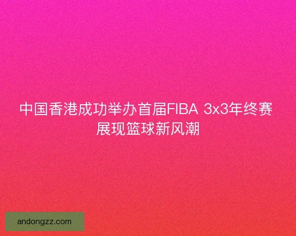 中国香港成功举办首届FIBA 3x3年终赛 展现篮球新风潮