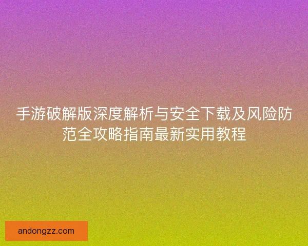手游破解版深度解析与安全下载及风险防范全攻略指南最新实用教程