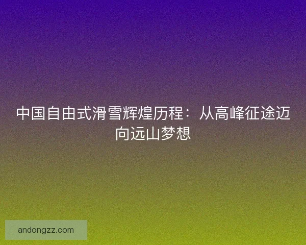 中国自由式滑雪辉煌历程:从高峰征途迈向远山梦想 中国自由式滑雪辉煌历程:从高峰征途迈向远山梦想